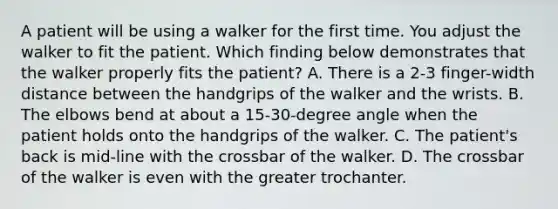 A patient will be using a walker for the first time. You adjust the walker to fit the patient. Which finding below demonstrates that the walker properly fits the patient? A. There is a 2-3 finger-width distance between the handgrips of the walker and the wrists. B. The elbows bend at about a 15-30-degree angle when the patient holds onto the handgrips of the walker. C. The patient's back is mid-line with the crossbar of the walker. D. The crossbar of the walker is even with the greater trochanter.