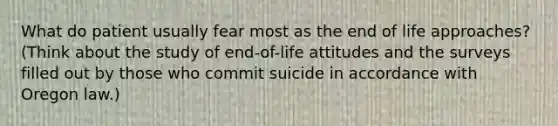 What do patient usually fear most as the end of life approaches? (Think about the study of end-of-life attitudes and the surveys filled out by those who commit suicide in accordance with Oregon law.)