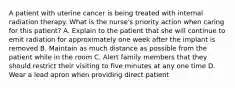 A patient with uterine cancer is being treated with internal radiation therapy. What is the nurse's priority action when caring for this patient? A. Explain to the patient that she will continue to emit radiation for approximately one week after the implant is removed B. Maintain as much distance as possible from the patient while in the room C. Alert family members that they should restrict their visiting to five minutes at any one time D. Wear a lead apron when providing direct patient