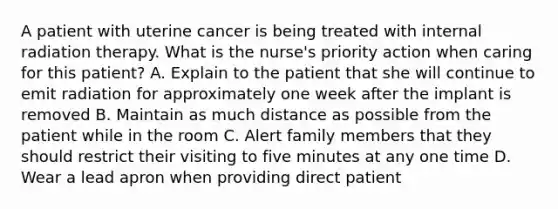 A patient with uterine cancer is being treated with internal radiation therapy. What is the nurse's priority action when caring for this patient? A. Explain to the patient that she will continue to emit radiation for approximately one week after the implant is removed B. Maintain as much distance as possible from the patient while in the room C. Alert family members that they should restrict their visiting to five minutes at any one time D. Wear a lead apron when providing direct patient