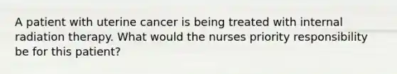 A patient with uterine cancer is being treated with internal radiation therapy. What would the nurses priority responsibility be for this patient?