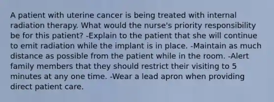 A patient with uterine cancer is being treated with internal radiation therapy. What would the nurse's priority responsibility be for this patient? -Explain to the patient that she will continue to emit radiation while the implant is in place. -Maintain as much distance as possible from the patient while in the room. -Alert family members that they should restrict their visiting to 5 minutes at any one time. -Wear a lead apron when providing direct patient care.