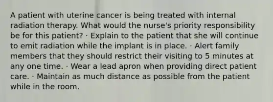 A patient with uterine cancer is being treated with internal radiation therapy. What would the nurse's priority responsibility be for this patient? · Explain to the patient that she will continue to emit radiation while the implant is in place. · Alert family members that they should restrict their visiting to 5 minutes at any one time. · Wear a lead apron when providing direct patient care. · Maintain as much distance as possible from the patient while in the room.