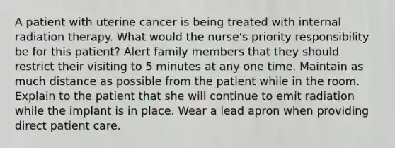 A patient with uterine cancer is being treated with internal radiation therapy. What would the nurse's priority responsibility be for this patient? Alert family members that they should restrict their visiting to 5 minutes at any one time. Maintain as much distance as possible from the patient while in the room. Explain to the patient that she will continue to emit radiation while the implant is in place. Wear a lead apron when providing direct patient care.