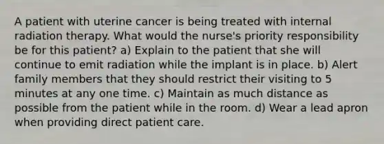 A patient with uterine cancer is being treated with internal radiation therapy. What would the nurse's priority responsibility be for this patient? a) Explain to the patient that she will continue to emit radiation while the implant is in place. b) Alert family members that they should restrict their visiting to 5 minutes at any one time. c) Maintain as much distance as possible from the patient while in the room. d) Wear a lead apron when providing direct patient care.