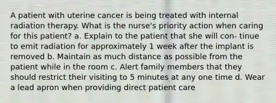 A patient with uterine cancer is being treated with internal radiation therapy. What is the nurse's priority action when caring for this patient? a. Explain to the patient that she will con- tinue to emit radiation for approximately 1 week after the implant is removed b. Maintain as much distance as possible from the patient while in the room c. Alert family members that they should restrict their visiting to 5 minutes at any one time d. Wear a lead apron when providing direct patient care