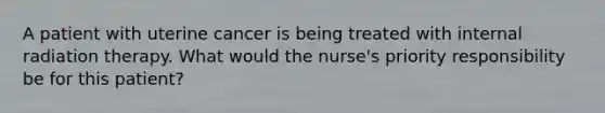 A patient with uterine cancer is being treated with internal radiation therapy. What would the nurse's priority responsibility be for this patient?