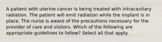 A patient with uterine cancer is being treated with intracavitary radiation. The patient will emit radiation while the implant is in place. The nurse is aware of the precautions necessary for the provider of care and visitors. Which of the following are appropriate guidelines to follow? Select all that apply.