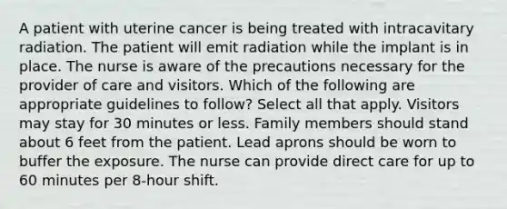 A patient with uterine cancer is being treated with intracavitary radiation. The patient will emit radiation while the implant is in place. The nurse is aware of the precautions necessary for the provider of care and visitors. Which of the following are appropriate guidelines to follow? Select all that apply. Visitors may stay for 30 minutes or less. Family members should stand about 6 feet from the patient. Lead aprons should be worn to buffer the exposure. The nurse can provide direct care for up to 60 minutes per 8-hour shift.