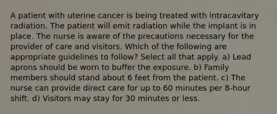 A patient with uterine cancer is being treated with intracavitary radiation. The patient will emit radiation while the implant is in place. The nurse is aware of the precautions necessary for the provider of care and visitors. Which of the following are appropriate guidelines to follow? Select all that apply. a) Lead aprons should be worn to buffer the exposure. b) Family members should stand about 6 feet from the patient. c) The nurse can provide direct care for up to 60 minutes per 8-hour shift. d) Visitors may stay for 30 minutes or less.