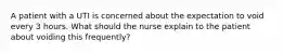 A patient with a UTI is concerned about the expectation to void every 3 hours. What should the nurse explain to the patient about voiding this frequently?