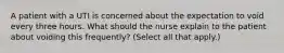 A patient with a UTI is concerned about the expectation to void every three hours. What should the nurse explain to the patient about voiding this frequently? (Select all that apply.)