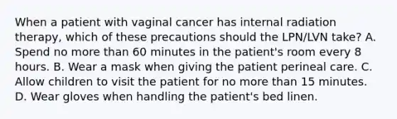 When a patient with vaginal cancer has internal radiation therapy, which of these precautions should the LPN/LVN take? A. Spend no more than 60 minutes in the patient's room every 8 hours. B. Wear a mask when giving the patient perineal care. C. Allow children to visit the patient for no more than 15 minutes. D. Wear gloves when handling the patient's bed linen.