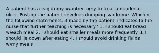 A patient has a vagotomy w/antrectomy to treat a duodenal ulcer. Post-op the patient develops dumping syndrome. Which of the following statements, if made by the patient, indicates to the nurse that further teaching is necessary? 1. I should eat bread w/each meal 2. I should eat smaller meals more frequently 3. I should lie down after eating 4. I should avoid drinking fluids w/my meals