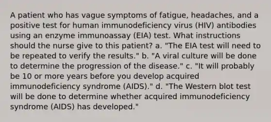 A patient who has vague symptoms of fatigue, headaches, and a positive test for human immunodeficiency virus (HIV) antibodies using an enzyme immunoassay (EIA) test. What instructions should the nurse give to this patient? a. "The EIA test will need to be repeated to verify the results." b. "A viral culture will be done to determine the progression of the disease." c. "It will probably be 10 or more years before you develop acquired immunodeficiency syndrome (AIDS)." d. "The Western blot test will be done to determine whether acquired immunodeficiency syndrome (AIDS) has developed."