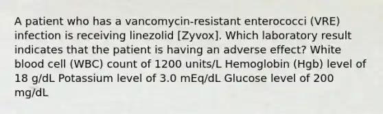 A patient who has a vancomycin-resistant enterococci (VRE) infection is receiving linezolid [Zyvox]. Which laboratory result indicates that the patient is having an adverse effect? White blood cell (WBC) count of 1200 units/L Hemoglobin (Hgb) level of 18 g/dL Potassium level of 3.0 mEq/dL Glucose level of 200 mg/dL