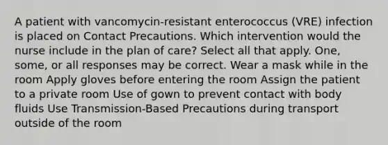 A patient with vancomycin-resistant enterococcus (VRE) infection is placed on Contact Precautions. Which intervention would the nurse include in the plan of care? Select all that apply. One, some, or all responses may be correct. Wear a mask while in the room Apply gloves before entering the room Assign the patient to a private room Use of gown to prevent contact with body fluids Use Transmission-Based Precautions during transport outside of the room