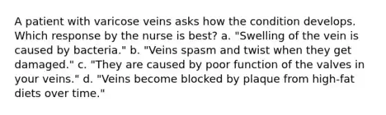 A patient with varicose veins asks how the condition develops. Which response by the nurse is best? a. "Swelling of the vein is caused by bacteria." b. "Veins spasm and twist when they get damaged." c. "They are caused by poor function of the valves in your veins." d. "Veins become blocked by plaque from high-fat diets over time."