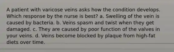 A patient with varicose veins asks how the condition develops. Which response by the nurse is best? a. Swelling of the vein is caused by bacteria. b. Veins spasm and twist when they get damaged. c. They are caused by poor function of the valves in your veins. d. Veins become blocked by plaque from high-fat diets over time.