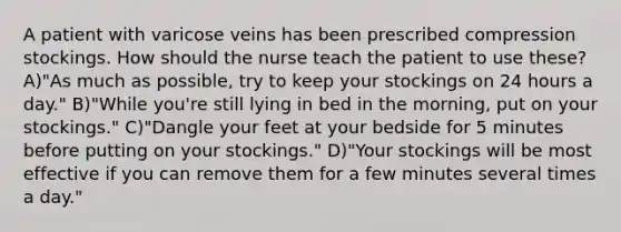 A patient with varicose veins has been prescribed compression stockings. How should the nurse teach the patient to use these? A)"As much as possible, try to keep your stockings on 24 hours a day." B)"While you're still lying in bed in the morning, put on your stockings." C)"Dangle your feet at your bedside for 5 minutes before putting on your stockings." D)"Your stockings will be most effective if you can remove them for a few minutes several times a day."