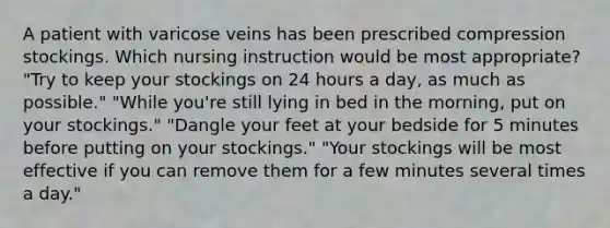 A patient with varicose veins has been prescribed compression stockings. Which nursing instruction would be most appropriate? "Try to keep your stockings on 24 hours a day, as much as possible." "While you're still lying in bed in the morning, put on your stockings." "Dangle your feet at your bedside for 5 minutes before putting on your stockings." "Your stockings will be most effective if you can remove them for a few minutes several times a day."