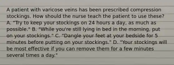 A patient with varicose veins has been prescribed compression stockings. How should the nurse teach the patient to use these? A. "Try to keep your stockings on 24 hours a day, as much as possible." B. "While you're still lying in bed in the morning, put on your stockings." C. "Dangle your feet at your bedside for 5 minutes before putting on your stockings." D. "Your stockings will be most effective if you can remove them for a few minutes several times a day."