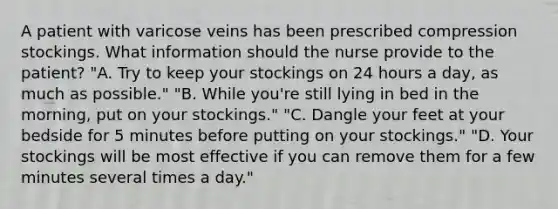 A patient with varicose veins has been prescribed compression stockings. What information should the nurse provide to the patient? "A. Try to keep your stockings on 24 hours a day, as much as possible." "B. While you're still lying in bed in the morning, put on your stockings." "C. Dangle your feet at your bedside for 5 minutes before putting on your stockings." "D. Your stockings will be most effective if you can remove them for a few minutes several times a day."