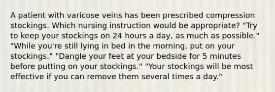 A patient with varicose veins has been prescribed compression stockings. Which nursing instruction would be appropriate? "Try to keep your stockings on 24 hours a day, as much as possible." "While you're still lying in bed in the morning, put on your stockings." "Dangle your feet at your bedside for 5 minutes before putting on your stockings." "Your stockings will be most effective if you can remove them several times a day."