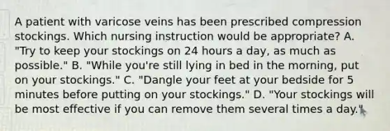 A patient with varicose veins has been prescribed compression stockings. Which nursing instruction would be appropriate? A. "Try to keep your stockings on 24 hours a day, as much as possible." B. "While you're still lying in bed in the morning, put on your stockings." C. "Dangle your feet at your bedside for 5 minutes before putting on your stockings." D. "Your stockings will be most effective if you can remove them several times a day."