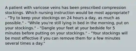 A patient with varicose veins has been prescribed compression stockings. Which nursing instruction would be most appropriate? - "Try to keep your stockings on 24 hours a day, as much as possible." - "While you're still lying in bed in the morning, put on your stockings." - "Dangle your feet at your bedside for 5 minutes before putting on your stockings." - "Your stockings will be most effective if you can remove them for a few minutes several times a day."