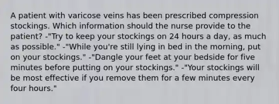 A patient with varicose veins has been prescribed compression stockings. Which information should the nurse provide to the patient? -"Try to keep your stockings on 24 hours a day, as much as possible." -"While you're still lying in bed in the morning, put on your stockings." -"Dangle your feet at your bedside for five minutes before putting on your stockings." -"Your stockings will be most effective if you remove them for a few minutes every four hours."