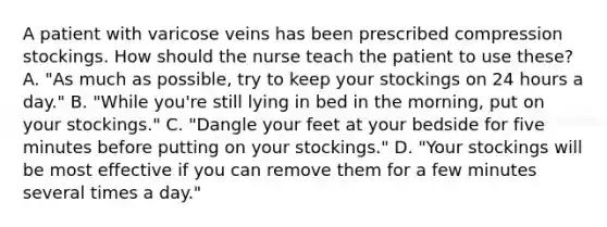 A patient with varicose veins has been prescribed compression stockings. How should the nurse teach the patient to use these? A. "As much as possible, try to keep your stockings on 24 hours a day." B. "While you're still lying in bed in the morning, put on your stockings." C. "Dangle your feet at your bedside for five minutes before putting on your stockings." D. "Your stockings will be most effective if you can remove them for a few minutes several times a day."