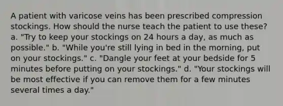 A patient with varicose veins has been prescribed compression stockings. How should the nurse teach the patient to use these? a. "Try to keep your stockings on 24 hours a day, as much as possible." b. "While you're still lying in bed in the morning, put on your stockings." c. "Dangle your feet at your bedside for 5 minutes before putting on your stockings." d. "Your stockings will be most effective if you can remove them for a few minutes several times a day."