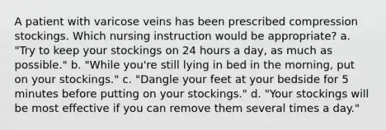 A patient with varicose veins has been prescribed compression stockings. Which nursing instruction would be appropriate? a. "Try to keep your stockings on 24 hours a day, as much as possible." b. "While you're still lying in bed in the morning, put on your stockings." c. "Dangle your feet at your bedside for 5 minutes before putting on your stockings." d. "Your stockings will be most effective if you can remove them several times a day."