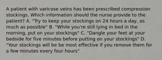 A patient with varicose veins has been prescribed compression stockings. Which information should the nurse provide to the patient? A. "Try to keep your stockings on 24 hours a day, as much as possible" B. "While you're still lying in bed in the morning, put on your stockings" C. "Dangle your feet at your bedside for five minutes before putting on your stockings" D. "Your stockings will be be most effective if you remove them for a few minutes every four hours"