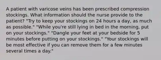 A patient with varicose veins has been prescribed compression stockings. What information should the nurse provide to the patient? "Try to keep your stockings on 24 hours a day, as much as possible." "While you're still lying in bed in the morning, put on your stockings." "Dangle your feet at your bedside for 5 minutes before putting on your stockings." "Your stockings will be most effective if you can remove them for a few minutes several times a day."