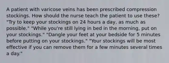 A patient with varicose veins has been prescribed compression stockings. How should the nurse teach the patient to use these? "Try to keep your stockings on 24 hours a day, as much as possible." "While you're still lying in bed in the morning, put on your stockings." "Dangle your feet at your bedside for 5 minutes before putting on your stockings." "Your stockings will be most effective if you can remove them for a few minutes several times a day."