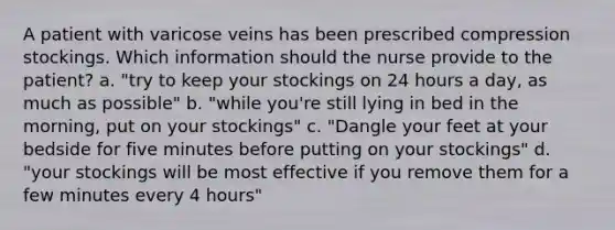 A patient with varicose veins has been prescribed compression stockings. Which information should the nurse provide to the patient? a. "try to keep your stockings on 24 hours a day, as much as possible" b. "while you're still lying in bed in the morning, put on your stockings" c. "Dangle your feet at your bedside for five minutes before putting on your stockings" d. "your stockings will be most effective if you remove them for a few minutes every 4 hours"