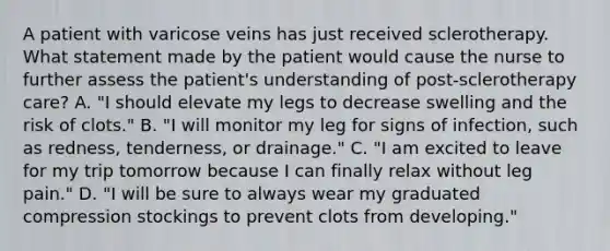 A patient with varicose veins has just received sclerotherapy. What statement made by the patient would cause the nurse to further assess the patient's understanding of post-sclerotherapy care? A. "I should elevate my legs to decrease swelling and the risk of clots." B. "I will monitor my leg for signs of infection, such as redness, tenderness, or drainage." C. "I am excited to leave for my trip tomorrow because I can finally relax without leg pain." D. "I will be sure to always wear my graduated compression stockings to prevent clots from developing."