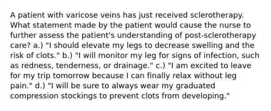 A patient with varicose veins has just received sclerotherapy. What statement made by the patient would cause the nurse to further assess the patient's understanding of post-sclerotherapy care? a.) "I should elevate my legs to decrease swelling and the risk of clots." b.) "I will monitor my leg for signs of infection, such as redness, tenderness, or drainage." c.) "I am excited to leave for my trip tomorrow because I can finally relax without leg pain." d.) "I will be sure to always wear my graduated compression stockings to prevent clots from developing."