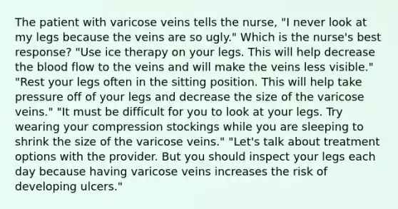 The patient with varicose veins tells the nurse, "I never look at my legs because the veins are so ugly." Which is the nurse's best response? "Use ice therapy on your legs. This will help decrease the blood flow to the veins and will make the veins less visible." "Rest your legs often in the sitting position. This will help take pressure off of your legs and decrease the size of the varicose veins." "It must be difficult for you to look at your legs. Try wearing your compression stockings while you are sleeping to shrink the size of the varicose veins." "Let's talk about treatment options with the provider. But you should inspect your legs each day because having varicose veins increases the risk of developing ulcers."