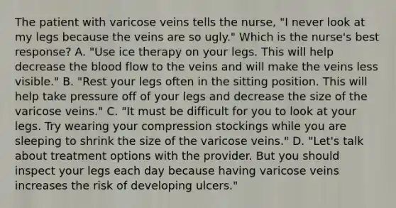 The patient with varicose veins tells the nurse, "I never look at my legs because the veins are so ugly." Which is the nurse's best response? A. "Use ice therapy on your legs. This will help decrease the blood flow to the veins and will make the veins less visible." B. "Rest your legs often in the sitting position. This will help take pressure off of your legs and decrease the size of the varicose veins." C. "It must be difficult for you to look at your legs. Try wearing your compression stockings while you are sleeping to shrink the size of the varicose veins." D. "Let's talk about treatment options with the provider. But you should inspect your legs each day because having varicose veins increases the risk of developing ulcers."