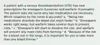 A patient with a venous thromboembolism (VTE) has new prescriptions for enoxaparin (Lovenox) and warfarin (Coumadin). The patient asks the nurse why two medications are necessary. Which response by the nurse is accurate? a. "Taking two medications dissolves the blood clot much faster." b. "Enoxaparin works right away, but warfarin takes several days to prevent clots." c. "Enoxaparin will start to dissolve the clot, and warfarin will prevent any more clots from forming." d. "Because of the risk for a blood clot in the lungs, it is important for you to take more than one blood thinner."