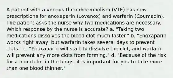 A patient with a venous thromboembolism (VTE) has new prescriptions for enoxaparin (Lovenox) and warfarin (Coumadin). The patient asks the nurse why two medications are necessary. Which response by the nurse is accurate? a. "Taking two medications dissolves the blood clot much faster." b. "Enoxaparin works right away, but warfarin takes several days to prevent clots." c. "Enoxaparin will start to dissolve the clot, and warfarin will prevent any more clots from forming." d. "Because of the risk for a blood clot in the lungs, it is important for you to take more than one blood thinner."