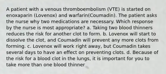 A patient with a venous thromboembolism (VTE) is started on enoxaparin (Lovenox) and warfarin(Coumadin). The patient asks the nurse why two medications are necessary. Which response by the nurse is most appropriate? a. Taking two blood thinners reduces the risk for another clot to form. b. Lovenox will start to dissolve the clot, and Coumadin will prevent any more clots from forming. c. Lovenox will work right away, but Coumadin takes several days to have an effect on preventing clots. d. Because of the risk for a blood clot in the lungs, it is important for you to take more than one blood thinner