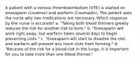 A patient with a venous thromboembolism (VTE) is started on enoxaparin (Lovenox) and warfarin (Coumadin). The patient asks the nurse why two medications are necessary. Which response by the nurse is accurate? a. "Taking both blood thinners greatly reduces the risk for another clot to form." b. "Enoxaparin will work right away, but warfarin takes several days to begin preventing clots." c. "Enoxaparin will start to dissolve the clot, and warfarin will prevent any more clots from forming." d. "Because of the risk for a blood clot in the lungs, it is important for you to take more than one blood thinner."