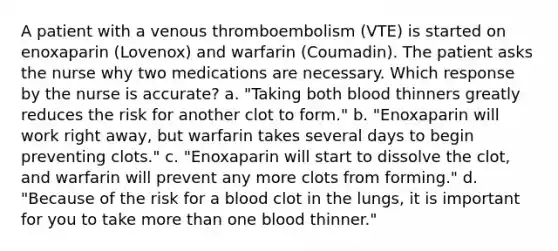 A patient with a venous thromboembolism (VTE) is started on enoxaparin (Lovenox) and warfarin (Coumadin). The patient asks the nurse why two medications are necessary. Which response by the nurse is accurate? a. "Taking both blood thinners greatly reduces the risk for another clot to form." b. "Enoxaparin will work right away, but warfarin takes several days to begin preventing clots." c. "Enoxaparin will start to dissolve the clot, and warfarin will prevent any more clots from forming." d. "Because of the risk for a blood clot in the lungs, it is important for you to take more than one blood thinner."