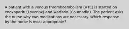 A patient with a venous thromboembolism (VTE) is started on enoxaparin (Lovenox) and warfarin (Coumadin). The patient asks the nurse why two medications are necessary. Which response by the nurse is most appropriate?