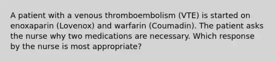 A patient with a venous thromboembolism (VTE) is started on enoxaparin (Lovenox) and warfarin (Coumadin). The patient asks the nurse why two medications are necessary. Which response by the nurse is most appropriate?