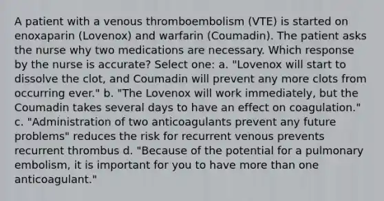 A patient with a venous thromboembolism (VTE) is started on enoxaparin (Lovenox) and warfarin (Coumadin). The patient asks the nurse why two medications are necessary. Which response by the nurse is accurate? Select one: a. "Lovenox will start to dissolve the clot, and Coumadin will prevent any more clots from occurring ever." b. "The Lovenox will work immediately, but the Coumadin takes several days to have an effect on coagulation." c. "Administration of two anticoagulants prevent any future problems" reduces the risk for recurrent venous prevents recurrent thrombus d. "Because of the potential for a pulmonary embolism, it is important for you to have more than one anticoagulant."